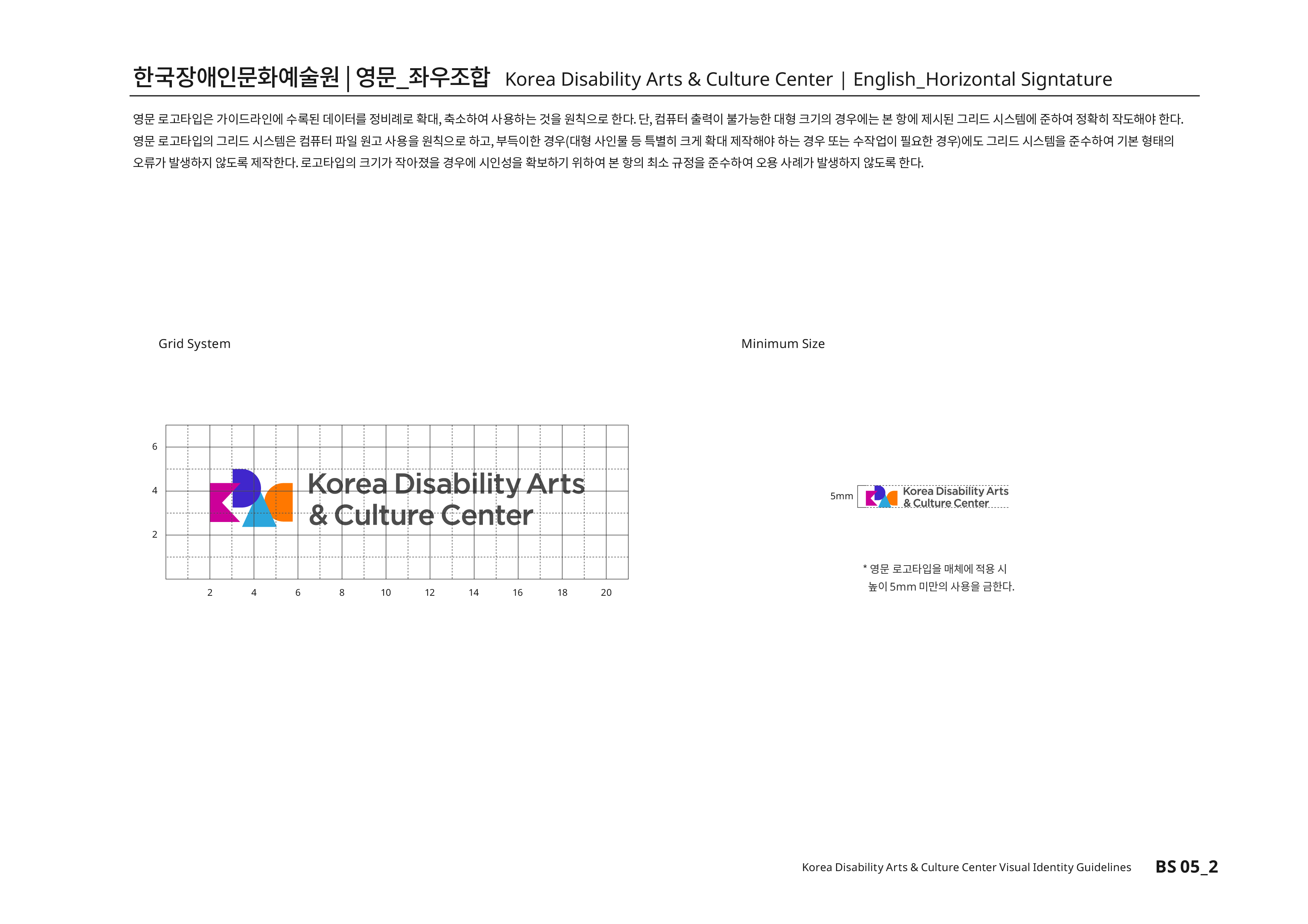 한국장애인문화예술원|영문_좌우조합 Korea Disability Arts & Culture Center | English_Horizontal Signtature 영문 로고타입은 가이드라인에 수록된 데이터를 정비례로 확대,축소하여 사용하는 것을 원칙으로 한다. 단, 컴퓨터 출력이 불가능한 대형 크기의 경우에는 본 항에 제시된 그리드 시스템에 준하여 정확히 작도해야 한다.영문 로고타입의 그리드 시스템은 컴퓨터 파일 원고 사용을 원칙으로 하고,부득이한 경우(대형 사인물 등 특별히 크게 확대 제작해야 하는 경우 또는 수작업이 필요한 경우)에도 그리드 시스템을 준수하여 기본 형태의 오류가 발생하지 않도록 제작한다.로고타입의 크기가 작아졌을 경우에 시인성을 확보하기 위하여 본 항의 최소 규정을 준수하여 오용 사례가 발생하지 않도록 한다.